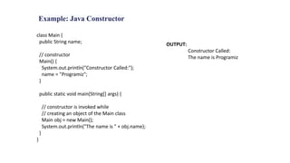 Example: Java Constructor
class Main {
public String name;
// constructor
Main() {
System.out.println("Constructor Called:");
name = "Programiz";
}
public static void main(String[] args) {
// constructor is invoked while
// creating an object of the Main class
Main obj = new Main();
System.out.println("The name is " + obj.name);
}
}
OUTPUT:
Constructor Called:
The name is Programiz
 