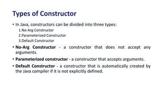 Types of Constructor
• In Java, constructors can be divided into three types:
1.No-Arg Constructor
2.Parameterized Constructor
3.Default Constructor
• No-Arg Constructor - a constructor that does not accept any
arguments.
• Parameterized constructor - a constructor that accepts arguments.
• Default Constructor - a constructor that is automatically created by
the Java compiler if it is not explicitly defined.
 