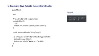 1. Example: Java Private No-arg Constructor
class Main {
int i;
// constructor with no parameter
private Main() {
i = 5;
System.out.println("Constructor is called");
}
public static void main(String[] args) {
// calling the constructor without any parameter
Main obj = new Main();
System.out.println("Value of i: " + obj.i);
}
}
 