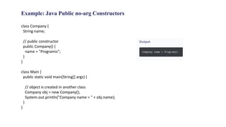 Example: Java Public no-arg Constructors
class Company {
String name;
// public constructor
public Company() {
name = "Programiz";
}
}
class Main {
public static void main(String[] args) {
// object is created in another class
Company obj = new Company();
System.out.println("Company name = " + obj.name);
}
}
 