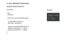 3. Java Default Constructor
Example: Default Constructor
class Main {
int a;
boolean b;
public static void main(String[] args) {
// calls default constructor
Main obj = new Main();
System.out.println("Default Value:");
System.out.println("a = " + obj.a);
System.out.println("b = " + obj.b);
}
}
 