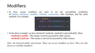 Modifiers:
• In Java, access modifiers are used to set the accessibility (visibility)
of classes, interfaces, variables, methods, constructors, data members, and the setter
methods. For example,
• In the above example, we have declared 2 methods: method1() and method2(). Here,
•method1 is public - This means it can be accessed by other classes.
•method2 is private - This means it can not be accessed by other classes.
Note: the keyword public and private. These are access modifiers in Java. They are also
known as visibility modifiers.
 