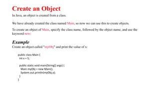 Create an Object
In Java, an object is created from a class.
We have already created the class named Main, so now we can use this to create objects.
To create an object of Main, specify the class name, followed by the object name, and use the
keyword new:
Example
Create an object called "myObj" and print the value of x:
public class Main {
int x = 5;
public static void main(String[] args) {
Main myObj = new Main();
System.out.println(myObj.x);
}
}
 