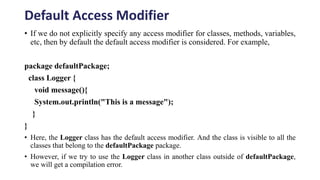Default Access Modifier
• If we do not explicitly specify any access modifier for classes, methods, variables,
etc, then by default the default access modifier is considered. For example,
package defaultPackage;
class Logger {
void message(){
System.out.println("This is a message");
}
}
• Here, the Logger class has the default access modifier. And the class is visible to all the
classes that belong to the defaultPackage package.
• However, if we try to use the Logger class in another class outside of defaultPackage,
we will get a compilation error.
 