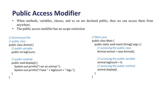 Public Access Modifier
.
• When methods, variables, classes, and so on are declared public, then we can access them from
anywhere.
• The public access modifier has no scope restriction
// Animal.java file
// public class
public class Animal {
// public variable
public int legCount;
// public method
public void display() {
System.out.println("I am an animal.");
System.out.println("I have " + legCount + " legs.");
}
}
// Main.java
public class Main {
public static void main( String[] args ) {
// accessing the public class
Animal animal = new Animal();
// accessing the public variable
animal.legCount = 4;
// accessing the public method
animal.display();
}
}
 