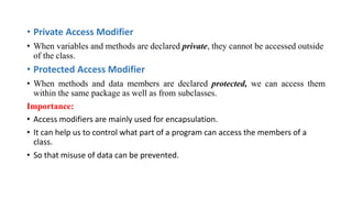 • Private Access Modifier
• When variables and methods are declared private, they cannot be accessed outside
of the class.
• Protected Access Modifier
• When methods and data members are declared protected, we can access them
within the same package as well as from subclasses.
Importance:
• Access modifiers are mainly used for encapsulation.
• It can help us to control what part of a program can access the members of a
class.
• So that misuse of data can be prevented.
 