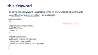 this Keyword
• In Java, this keyword is used to refer to the current object inside
a method or a constructor. For example,
public class Main {
int x;
// Constructor with a parameter
public Main(int x) {
this.x = x;
}
// Call the constructor
public static void main(String[] args) {
Main myObj = new Main(5);
System.out.println("Value of x = " + myObj.x);
}
}
Value of x = 5
 