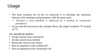 Usage
• The most common use of the this keyword is to eliminate the confusion
between class attributes and parameters with the same name
• (because a class attribute is shadowed by a method or constructor
parameter).
• If you omit the keyword in the example above, the output would be "0" instead
of "5".
this can also be used to:
• Invoke current class constructor
• Invoke current class method
• Return the current class object
• Pass an argument in the method call
• Pass an argument in the constructor call
 