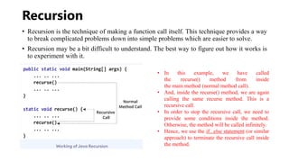 Recursion
• Recursion is the technique of making a function call itself. This technique provides a way
to break complicated problems down into simple problems which are easier to solve.
• Recursion may be a bit difficult to understand. The best way to figure out how it works is
to experiment with it.
• In this example, we have called
the recurse() method from inside
the main method (normal method call).
• And, inside the recurse() method, we are again
calling the same recurse method. This is a
recursive call.
• In order to stop the recursive call, we need to
provide some conditions inside the method.
Otherwise, the method will be called infinitely.
• Hence, we use the if...else statement (or similar
approach) to terminate the recursive call inside
the method.
 