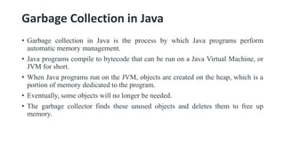 Garbage Collection in Java
• Garbage collection in Java is the process by which Java programs perform
automatic memory management.
• Java programs compile to bytecode that can be run on a Java Virtual Machine, or
JVM for short.
• When Java programs run on the JVM, objects are created on the heap, which is a
portion of memory dedicated to the program.
• Eventually, some objects will no longer be needed.
• The garbage collector finds these unused objects and deletes them to free up
memory.
 
