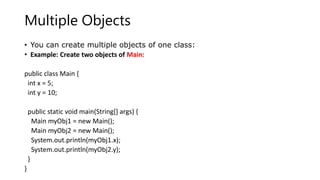 Multiple Objects
• You can create multiple objects of one class:
• Example: Create two objects of Main:
public class Main {
int x = 5;
int y = 10;
public static void main(String[] args) {
Main myObj1 = new Main();
Main myObj2 = new Main();
System.out.println(myObj1.x);
System.out.println(myObj2.y);
}
}
 