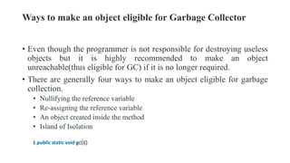 Ways to make an object eligible for Garbage Collector
• Even though the programmer is not responsible for destroying useless
objects but it is highly recommended to make an object
unreachable(thus eligible for GC) if it is no longer required.
• There are generally four ways to make an object eligible for garbage
collection.
• Nullifying the reference variable
• Re-assigning the reference variable
• An object created inside the method
• Island of Isolation
1.public static void gc(){}
 