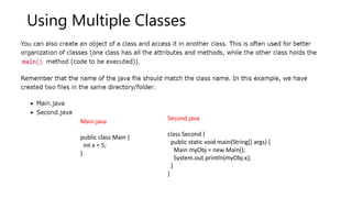 Using Multiple Classes
Main.java
public class Main {
int x = 5;
}
Second.java
class Second {
public static void main(String[] args) {
Main myObj = new Main();
System.out.println(myObj.x);
}
}
 