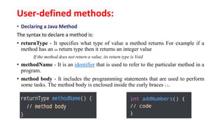 User-defined methods:
• Declaring a Java Method
The syntax to declare a method is:
• returnType - It specifies what type of value a method returns For example if a
method has an int return type then it returns an integer value
If the method does not return a value, its return type is Void
• methodName - It is an identifier that is used to refer to the particular method in a
program.
• method body - It includes the programming statements that are used to perform
some tasks. The method body is enclosed inside the curly braces { }.
 