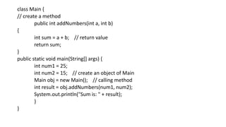 class Main {
// create a method
public int addNumbers(int a, int b)
{
int sum = a + b; // return value
return sum;
}
public static void main(String[] args) {
int num1 = 25;
int num2 = 15; // create an object of Main
Main obj = new Main(); // calling method
int result = obj.addNumbers(num1, num2);
System.out.println("Sum is: " + result);
}
}
 