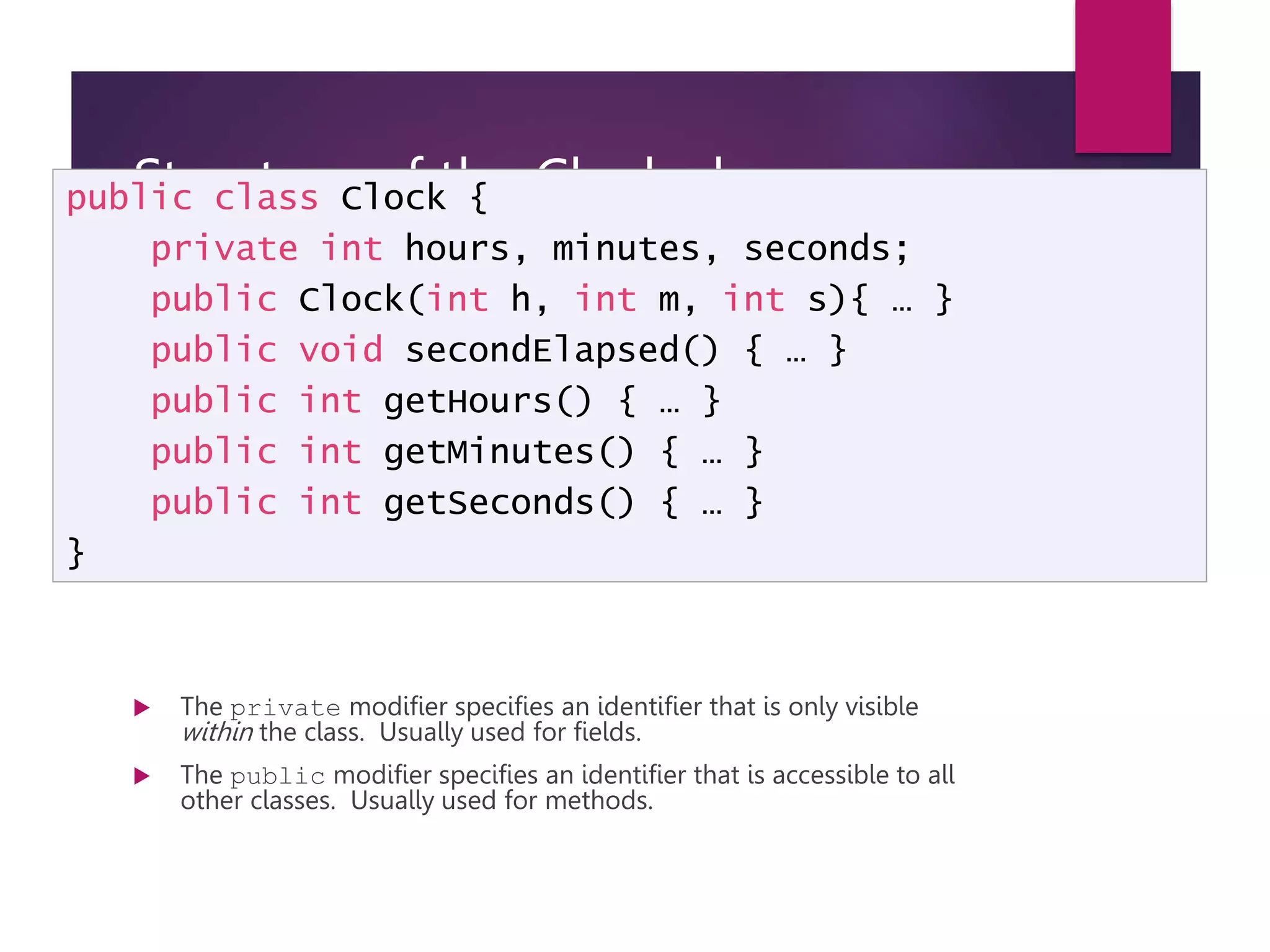 Structure of the Clock class  The private modifier specifies an identifier that is only visible within the class. Usually used for fields.  The public modifier specifies an identifier that is accessible to all other classes. Usually used for methods. public class Clock { private int hours, minutes, seconds; public Clock(int h, int m, int s){ … } public void secondElapsed() { … } public int getHours() { … } public int getMinutes() { … } public int getSeconds() { … } } 