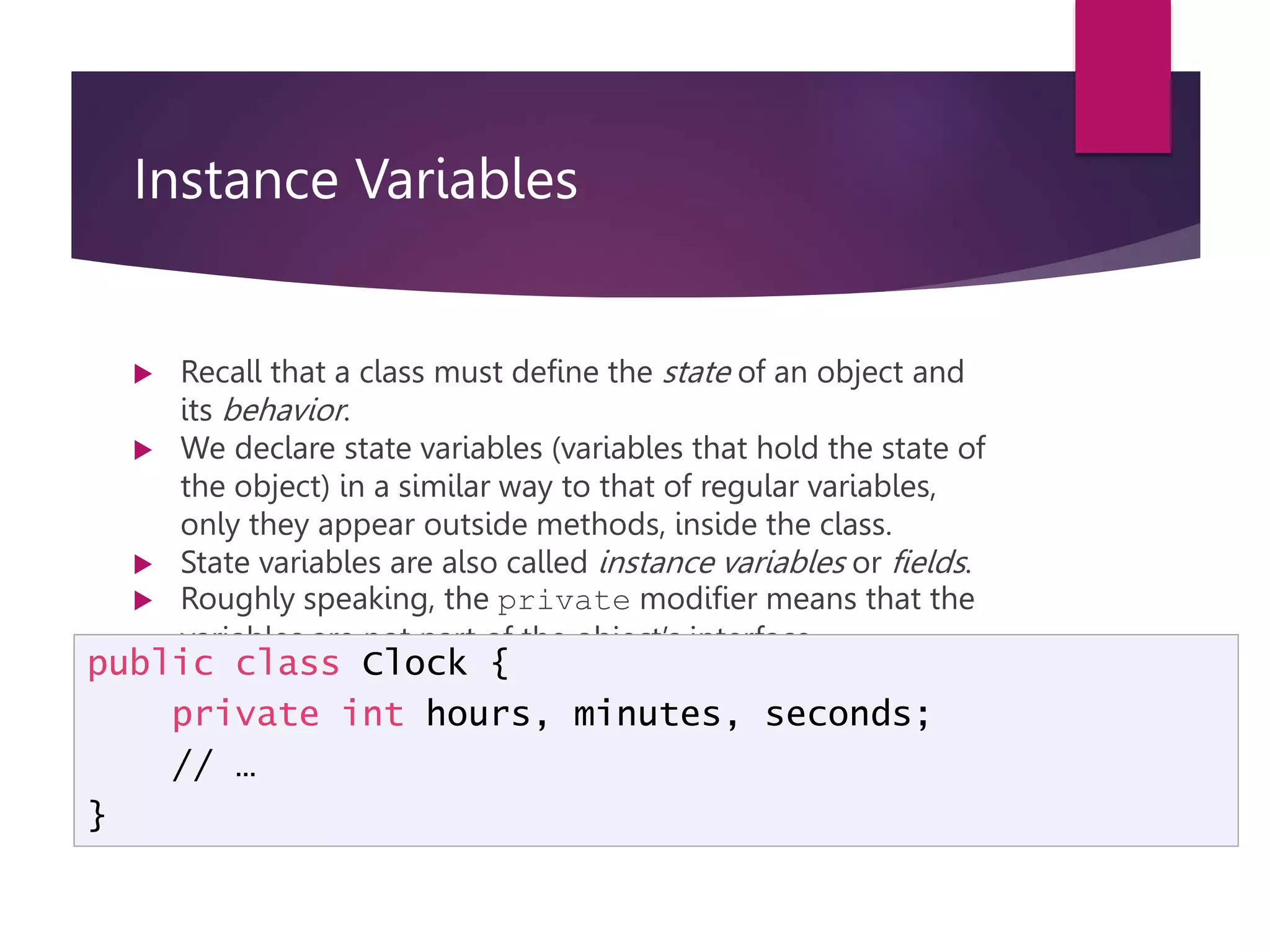 Instance Variables  Recall that a class must define the state of an object and its behavior.  We declare state variables (variables that hold the state of the object) in a similar way to that of regular variables, only they appear outside methods, inside the class.  State variables are also called instance variables or fields.  Roughly speaking, the private modifier means that the variables are not part of the object’s interface. public class Clock { private int hours, minutes, seconds; // … } 