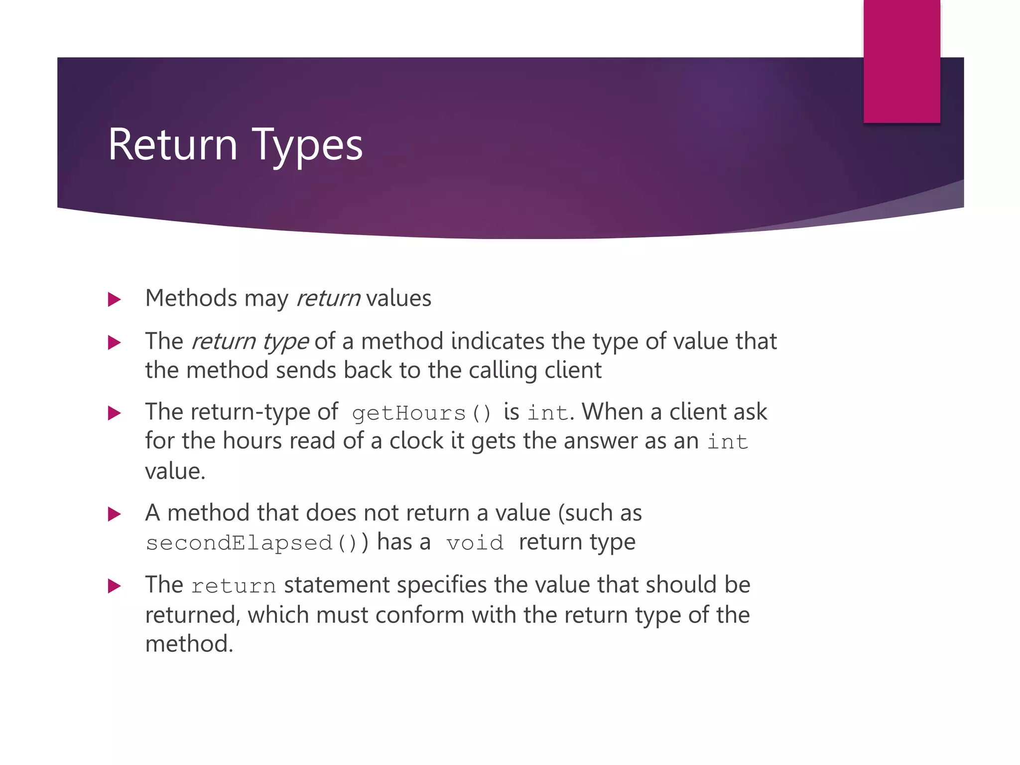 Return Types  Methods may return values  The return type of a method indicates the type of value that the method sends back to the calling client  The return-type of getHours() is int. When a client ask for the hours read of a clock it gets the answer as an int value.  A method that does not return a value (such as secondElapsed()) has a void return type  The return statement specifies the value that should be returned, which must conform with the return type of the method. 
