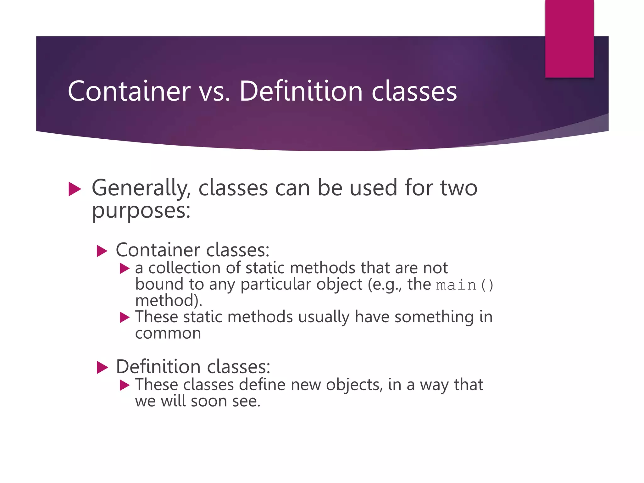 Container vs. Definition classes  Generally, classes can be used for two purposes:  Container classes:  a collection of static methods that are not bound to any particular object (e.g., the main() method).  These static methods usually have something in common  Definition classes:  These classes define new objects, in a way that we will soon see. 