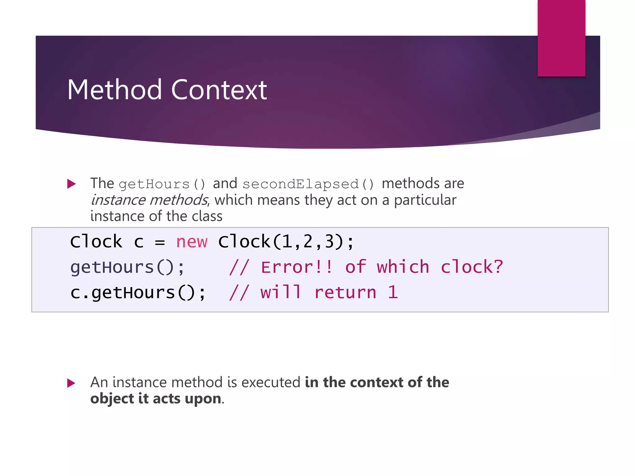 Method Context  The getHours() and secondElapsed() methods are instance methods, which means they act on a particular instance of the class  They cannot be invoked “out of the blue”. They must act on a particular object:  An instance method is executed in the context of the object it acts upon. Clock c = new Clock(1,2,3); getHours(); // Error!! of which clock? c.getHours(); // will return 1 
