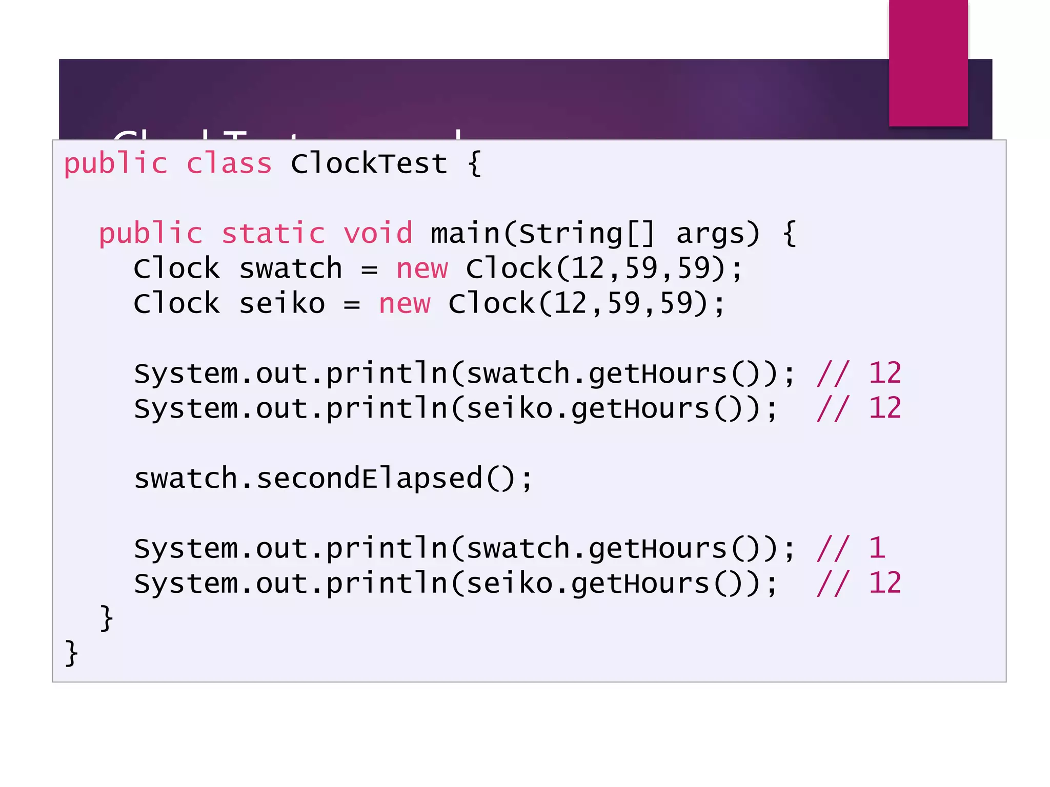ClockTest example public class ClockTest { public static void main(String[] args) { Clock swatch = new Clock(12,59,59); Clock seiko = new Clock(12,59,59); System.out.println(swatch.getHours()); // 12 System.out.println(seiko.getHours()); // 12 swatch.secondElapsed(); System.out.println(swatch.getHours()); // 1 System.out.println(seiko.getHours()); // 12 } } 