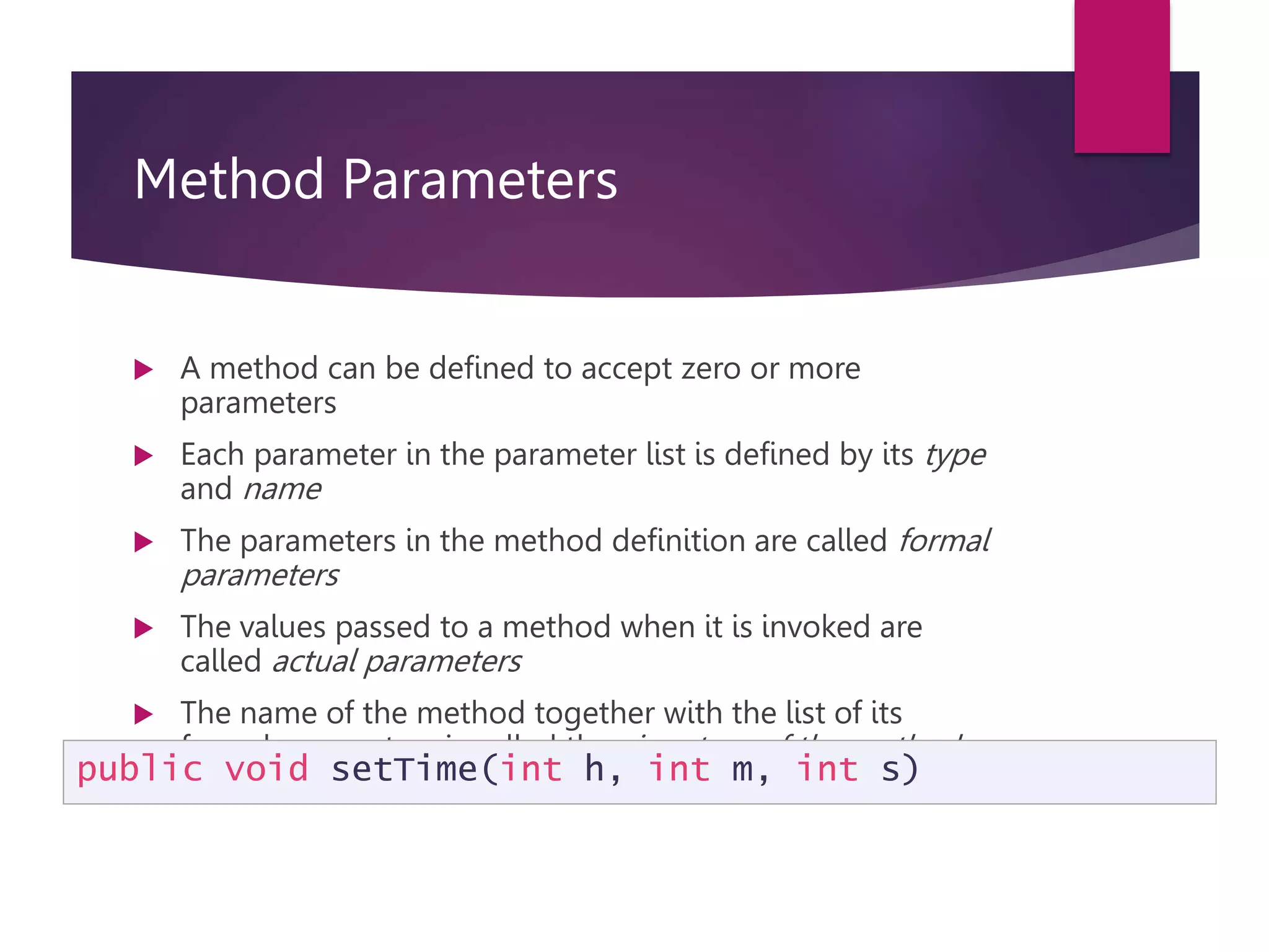 Method Parameters  A method can be defined to accept zero or more parameters  Each parameter in the parameter list is defined by its type and name  The parameters in the method definition are called formal parameters  The values passed to a method when it is invoked are called actual parameters  The name of the method together with the list of its formal parameters is called the signature of the method public void setTime(int h, int m, int s) 
