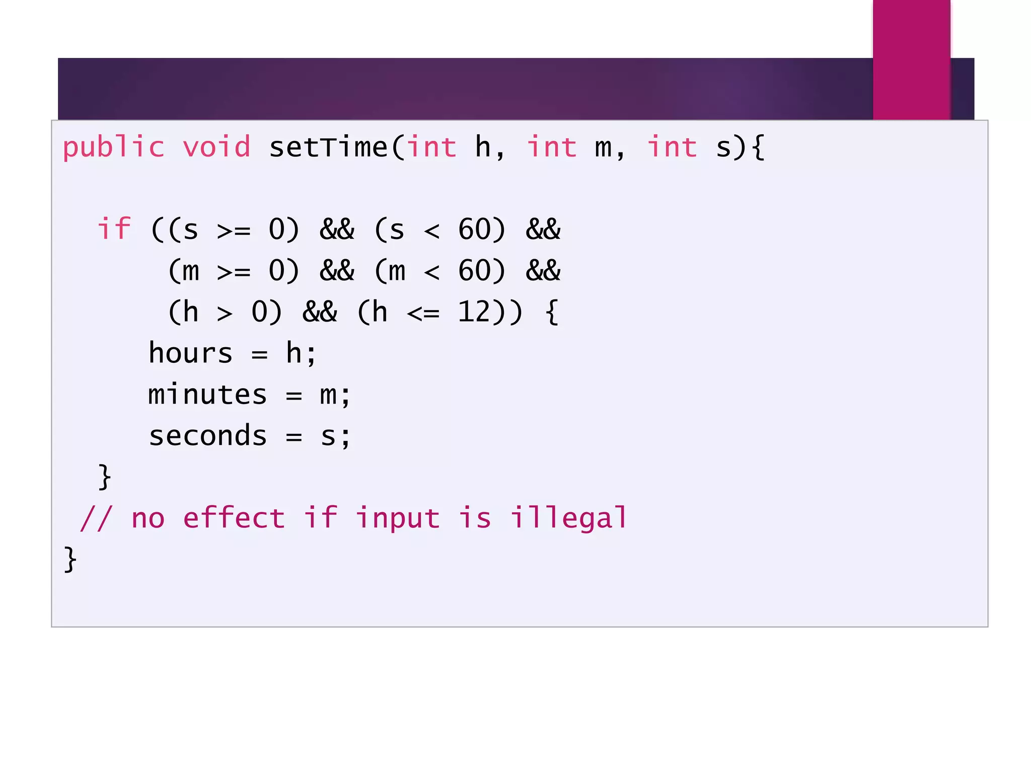 Method setTime() public void setTime(int h, int m, int s){ if ((s >= 0) && (s < 60) && (m >= 0) && (m < 60) && (h > 0) && (h <= 12)) { hours = h; minutes = m; seconds = s; } // no effect if input is illegal } 