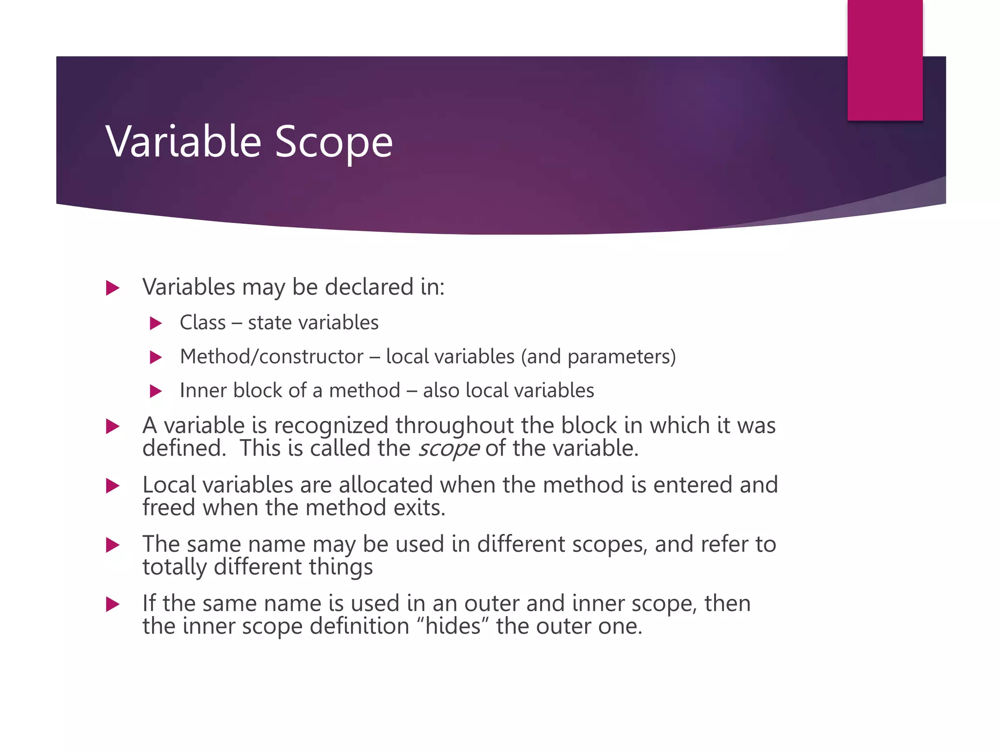 Variable Scope  Variables may be declared in:  Class – state variables  Method/constructor – local variables (and parameters)  Inner block of a method – also local variables  A variable is recognized throughout the block in which it was defined. This is called the scope of the variable.  Local variables are allocated when the method is entered and freed when the method exits.  The same name may be used in different scopes, and refer to totally different things  If the same name is used in an outer and inner scope, then the inner scope definition “hides” the outer one. 
