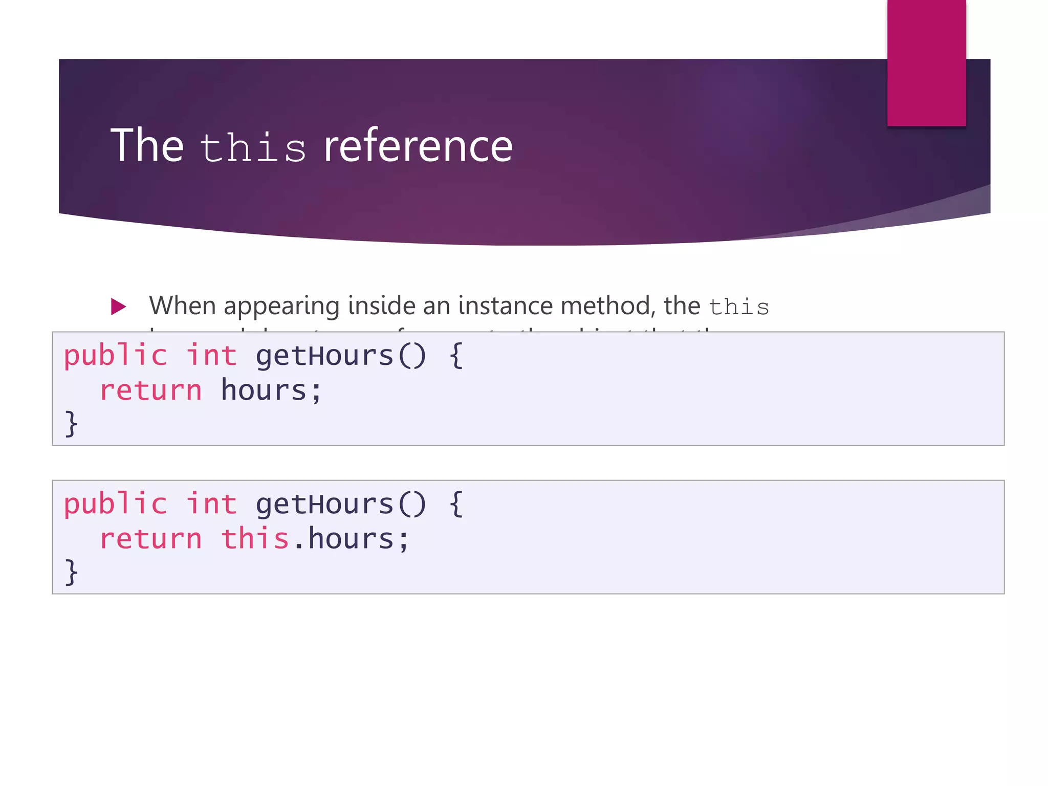 The this reference  When appearing inside an instance method, the this keyword denotes a reference to the object that the method is acting upon.  The following are equivalent: public int getHours() { return hours; } public int getHours() { return this.hours; } 