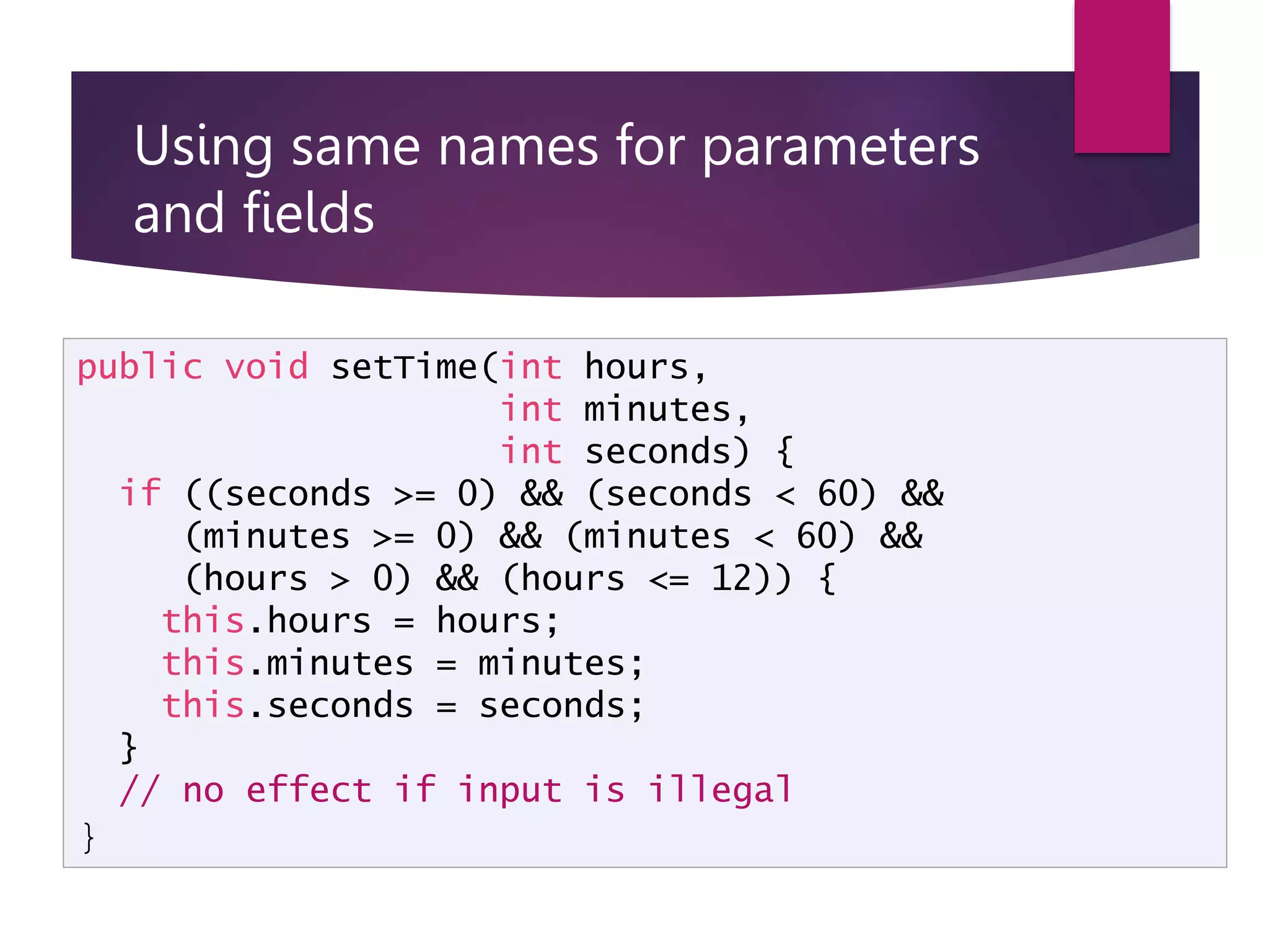 Using same names for parameters and fields  It is usually bad practice to use the same name for a state variable and a local variable or parameter.  Exception: parameters that correspond exactly to fields public void setTime(int hours, int minutes, int seconds) { if ((seconds >= 0) && (seconds < 60) && (minutes >= 0) && (minutes < 60) && (hours > 0) && (hours <= 12)) { this.hours = hours; this.minutes = minutes; this.seconds = seconds; } // no effect if input is illegal } 