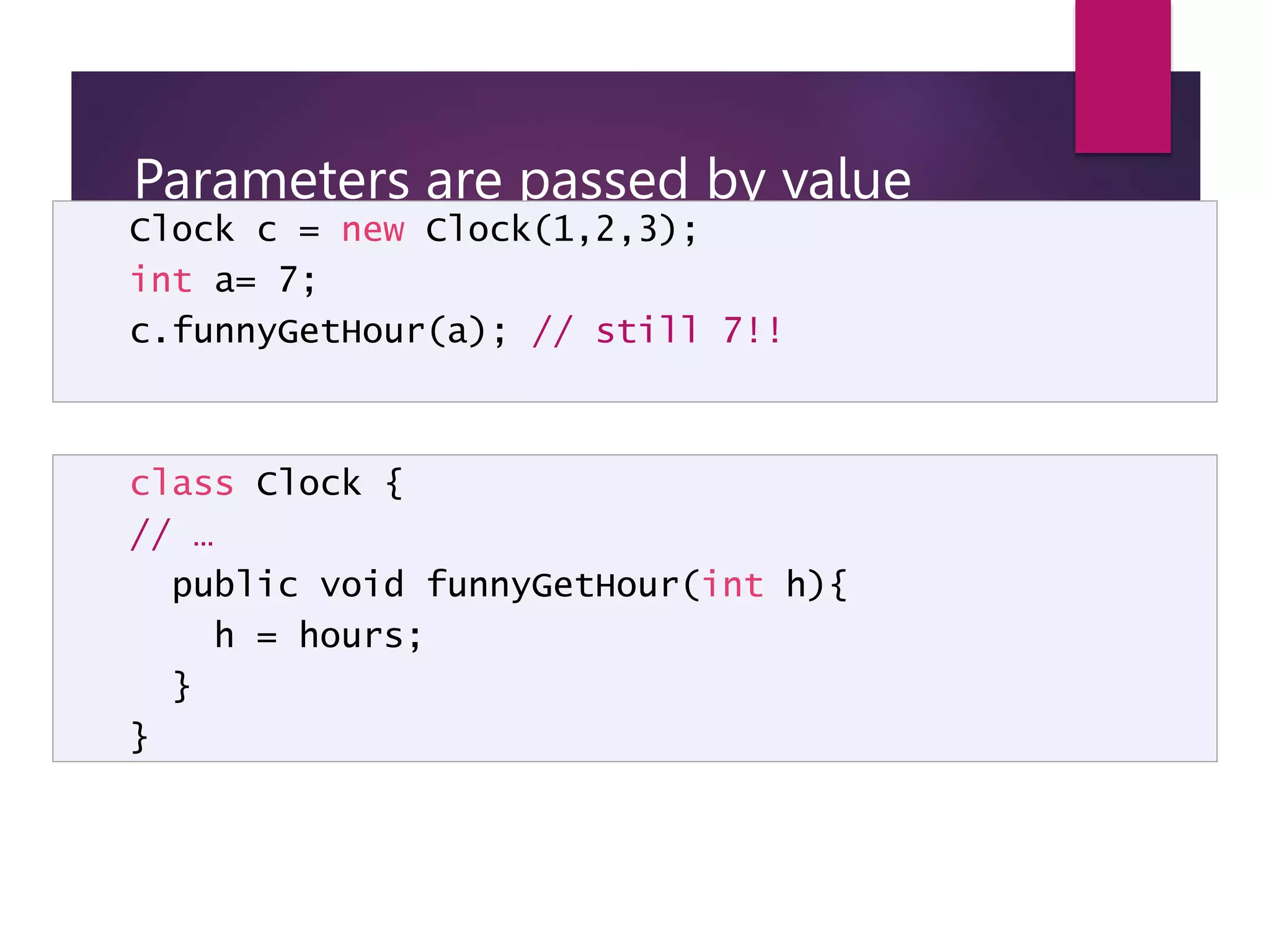 Parameters are passed by value Clock c = new Clock(1,2,3); int a= 7; c.funnyGetHour(a); // still 7!! class Clock { // … public void funnyGetHour(int h){ h = hours; } } 