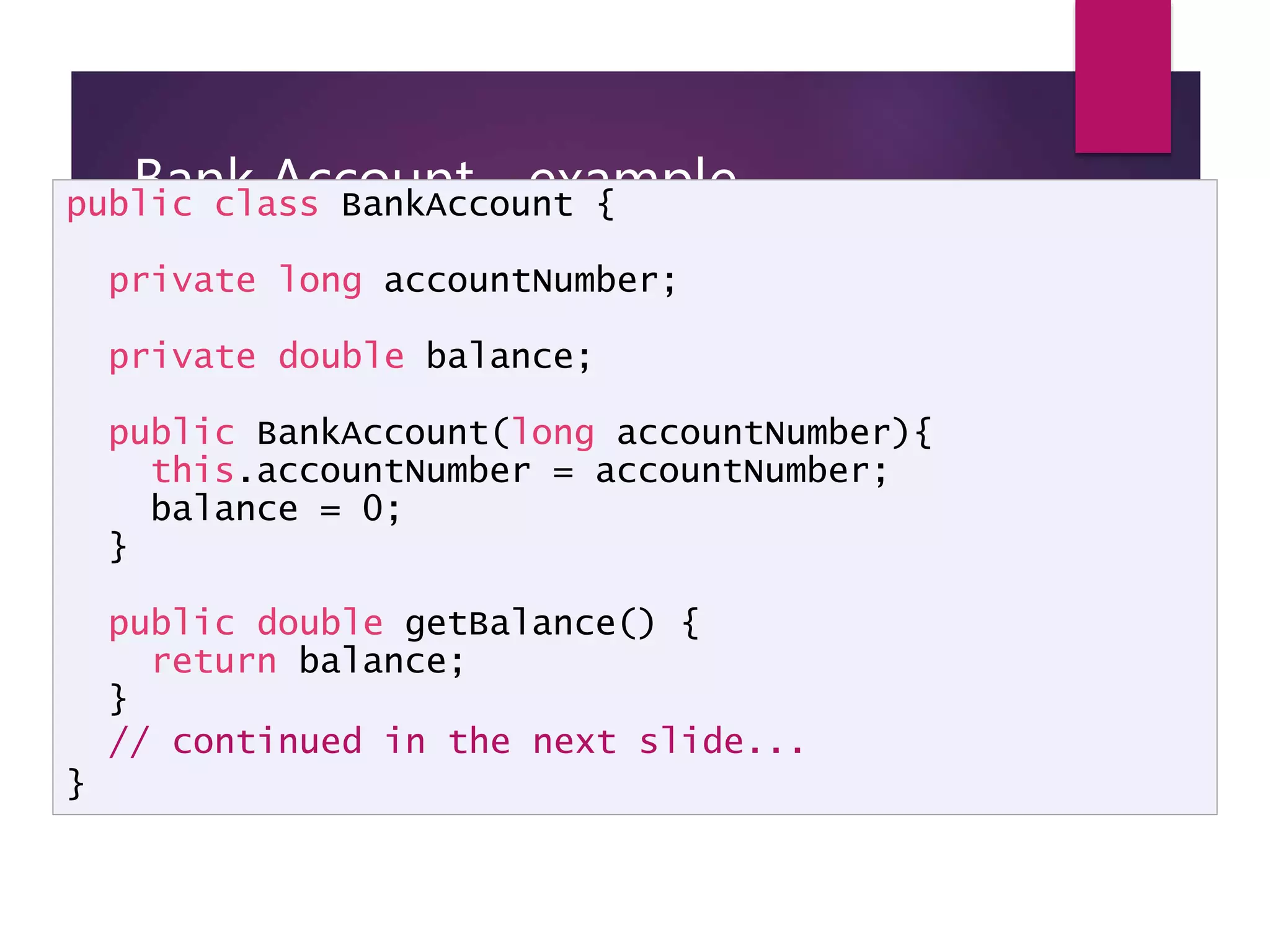 Bank Account - example public class BankAccount { private long accountNumber; private double balance; public BankAccount(long accountNumber){ this.accountNumber = accountNumber; balance = 0; } public double getBalance() { return balance; } // continued in the next slide... } 