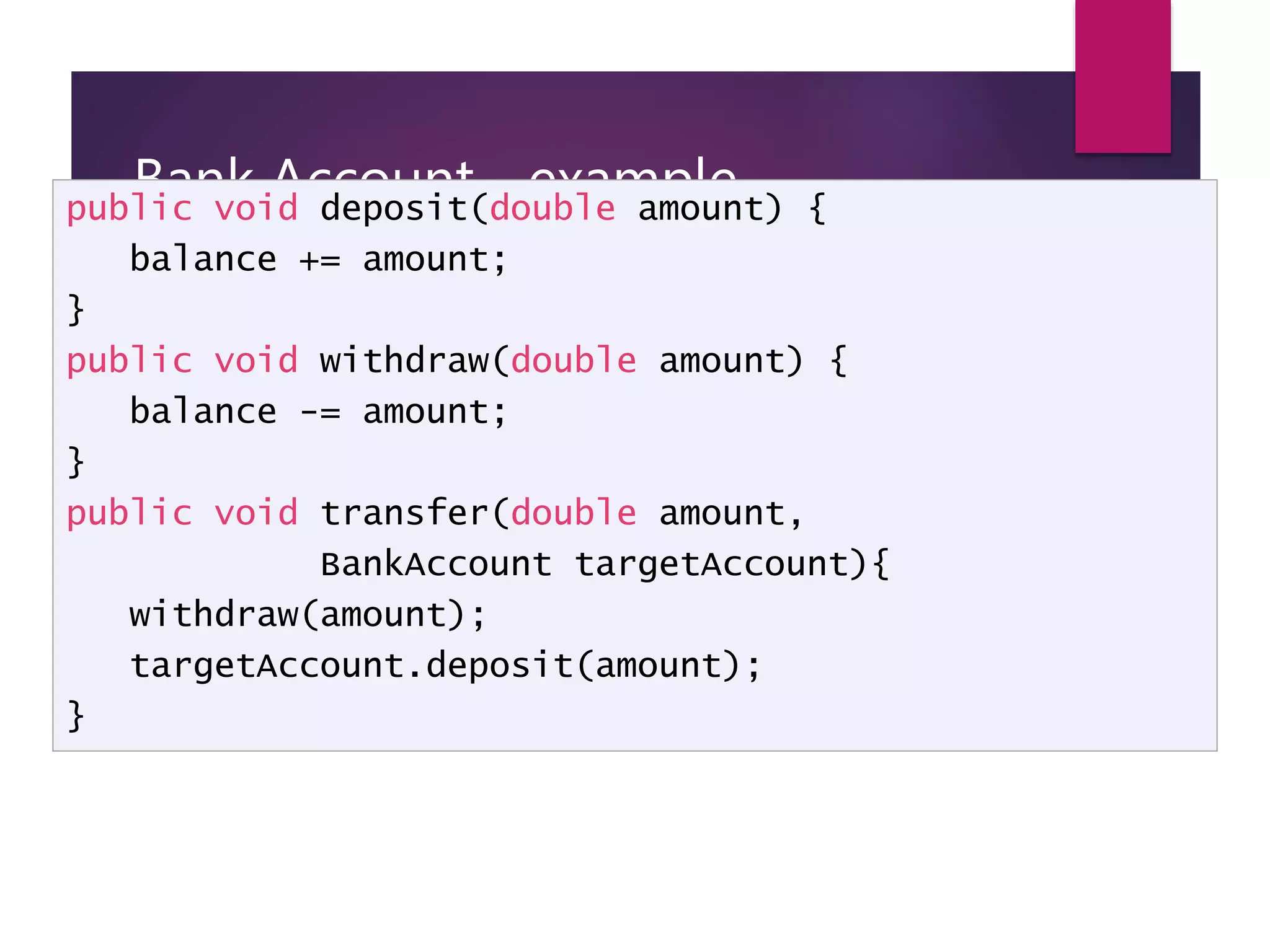 Bank Account - example public void deposit(double amount) { balance += amount; } public void withdraw(double amount) { balance -= amount; } public void transfer(double amount, BankAccount targetAccount){ withdraw(amount); targetAccount.deposit(amount); } 