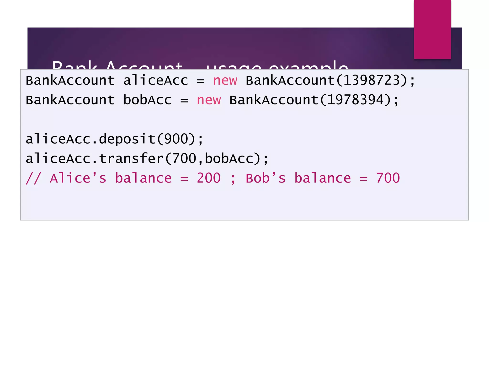 Bank Account – usage example BankAccount aliceAcc = new BankAccount(1398723); BankAccount bobAcc = new BankAccount(1978394); aliceAcc.deposit(900); aliceAcc.transfer(700,bobAcc); // Alice’s balance = 200 ; Bob’s balance = 700 