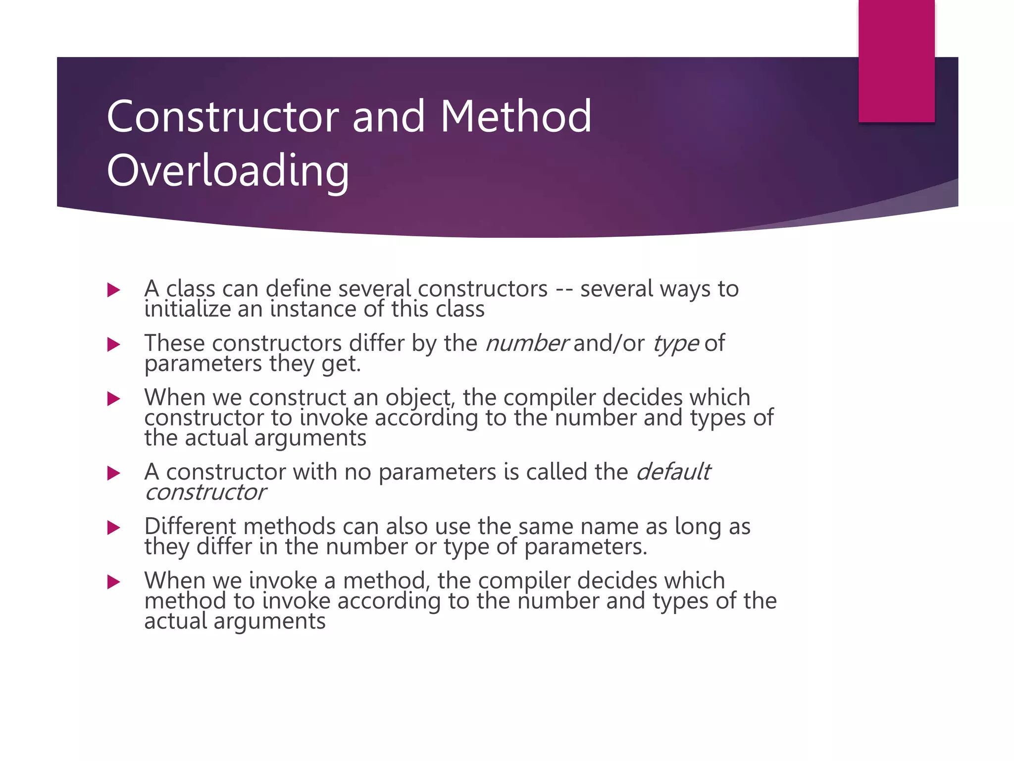Constructor and Method Overloading  A class can define several constructors -- several ways to initialize an instance of this class  These constructors differ by the number and/or type of parameters they get.  When we construct an object, the compiler decides which constructor to invoke according to the number and types of the actual arguments  A constructor with no parameters is called the default constructor  Different methods can also use the same name as long as they differ in the number or type of parameters.  When we invoke a method, the compiler decides which method to invoke according to the number and types of the actual arguments 