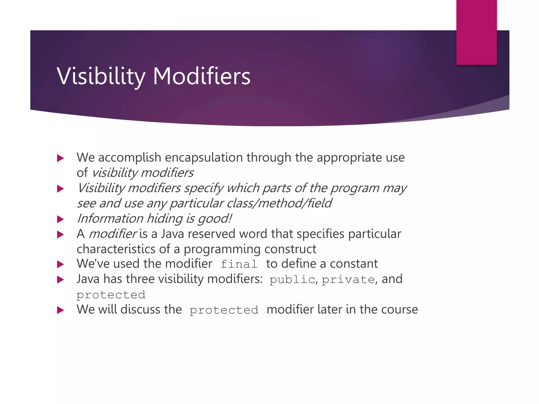 Visibility Modifiers  We accomplish encapsulation through the appropriate use of visibility modifiers  Visibility modifiers specify which parts of the program may see and use any particular class/method/field  Information hiding is good!  A modifier is a Java reserved word that specifies particular characteristics of a programming construct  We've used the modifier final to define a constant  Java has three visibility modifiers: public, private, and protected  We will discuss the protected modifier later in the course 