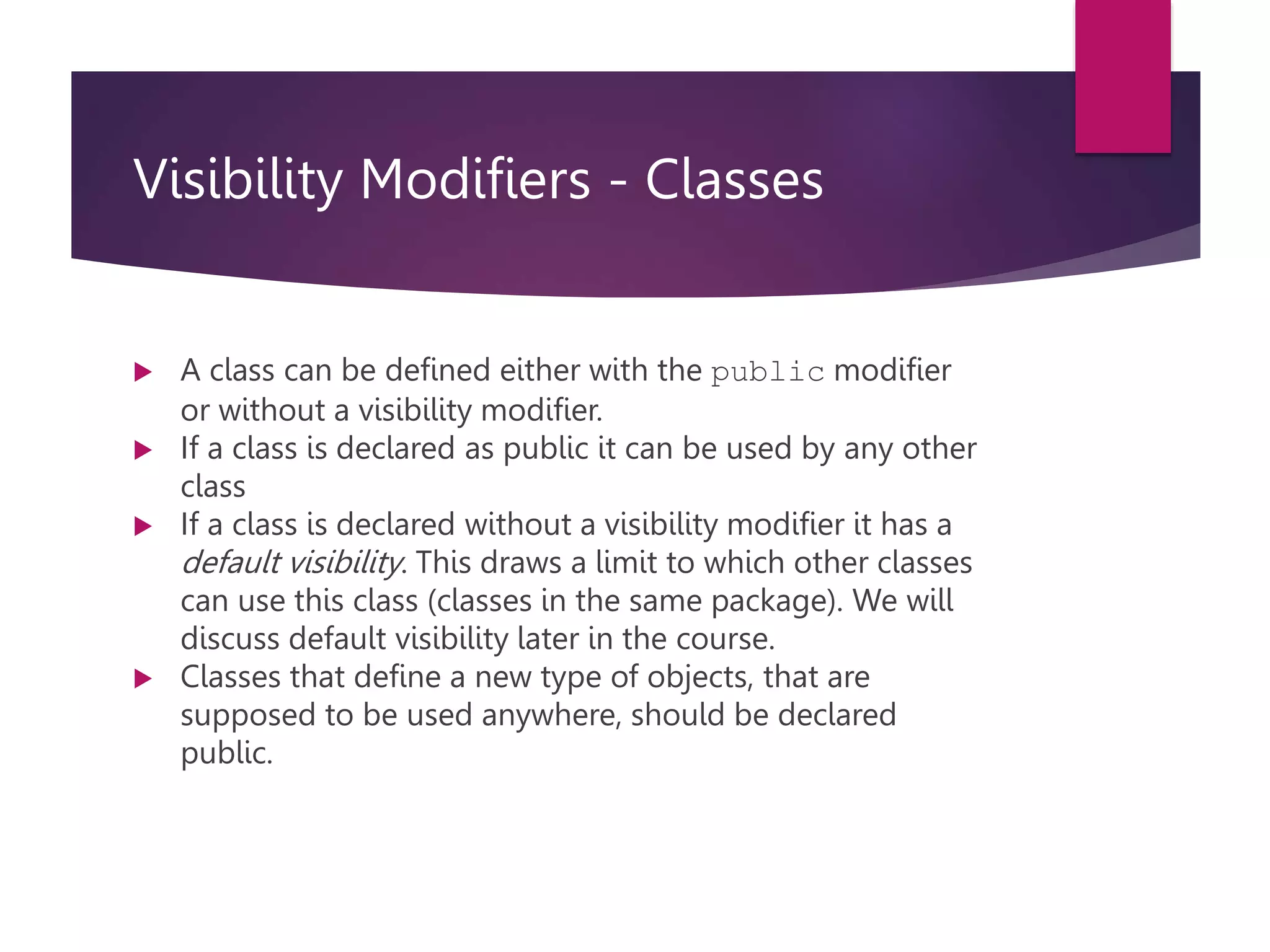 Visibility Modifiers - Classes  A class can be defined either with the public modifier or without a visibility modifier.  If a class is declared as public it can be used by any other class  If a class is declared without a visibility modifier it has a default visibility. This draws a limit to which other classes can use this class (classes in the same package). We will discuss default visibility later in the course.  Classes that define a new type of objects, that are supposed to be used anywhere, should be declared public. 