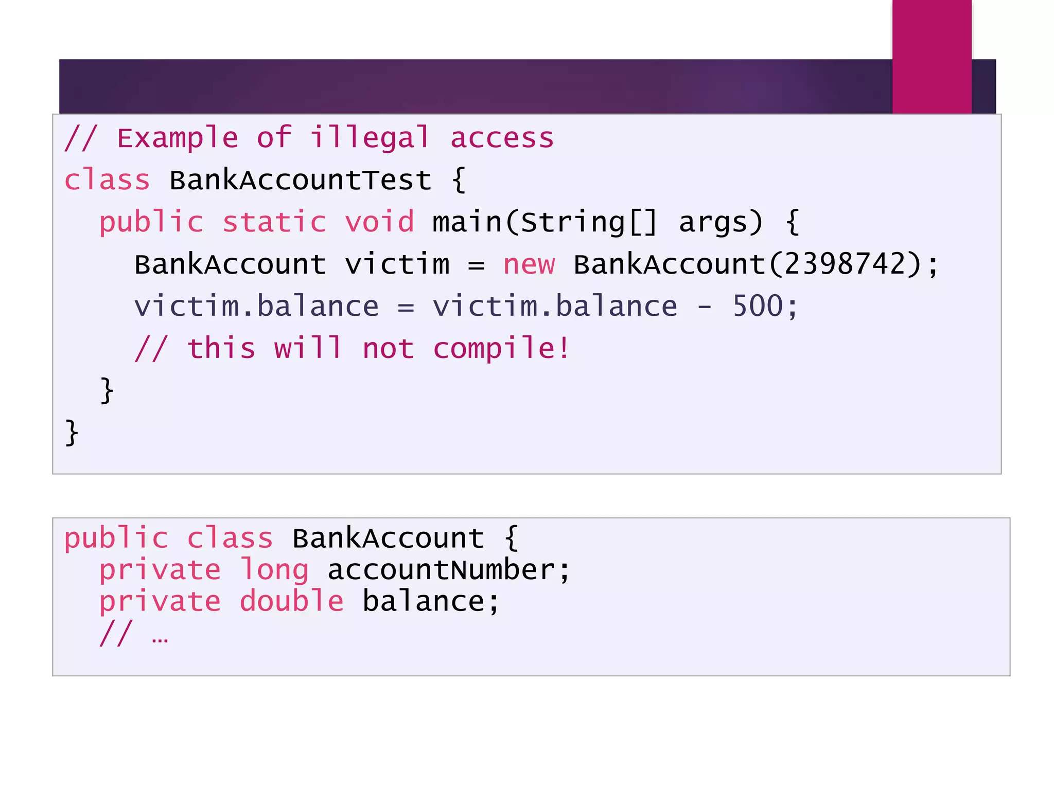 Illegal Access - example // Example of illegal access class BankAccountTest { public static void main(String[] args) { BankAccount victim = new BankAccount(2398742); victim.balance = victim.balance - 500; // this will not compile! } } public class BankAccount { private long accountNumber; private double balance; // … 