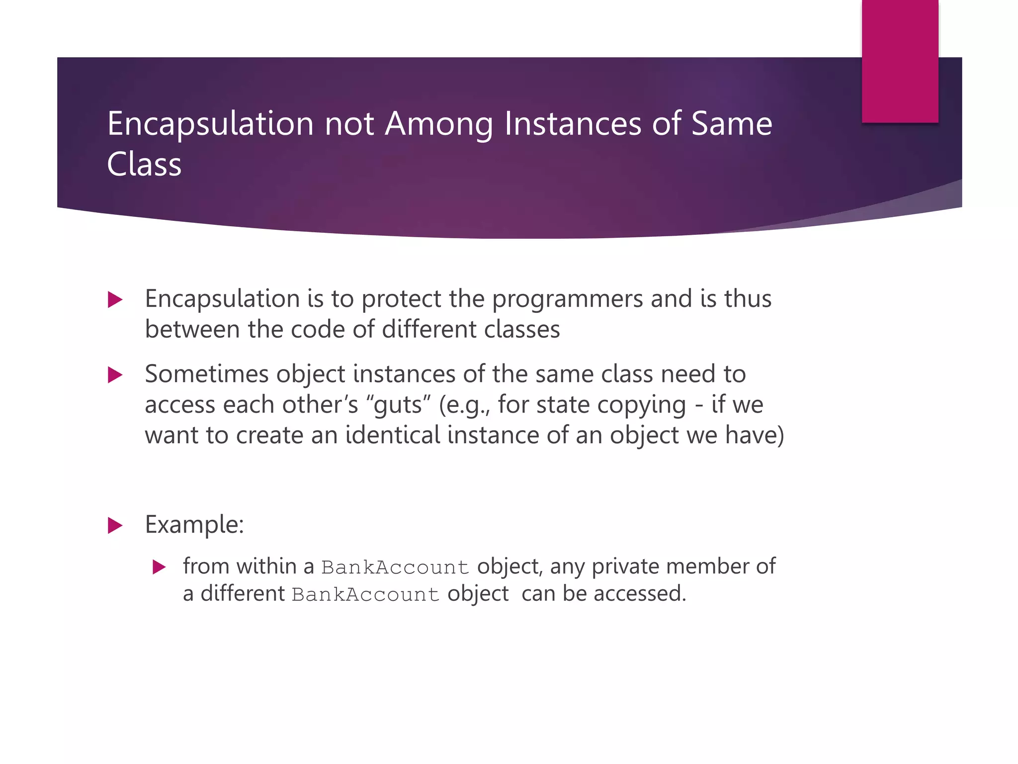 Encapsulation not Among Instances of Same Class  Encapsulation is to protect the programmers and is thus between the code of different classes  Sometimes object instances of the same class need to access each other’s “guts” (e.g., for state copying - if we want to create an identical instance of an object we have)  Example:  from within a BankAccount object, any private member of a different BankAccount object can be accessed. 