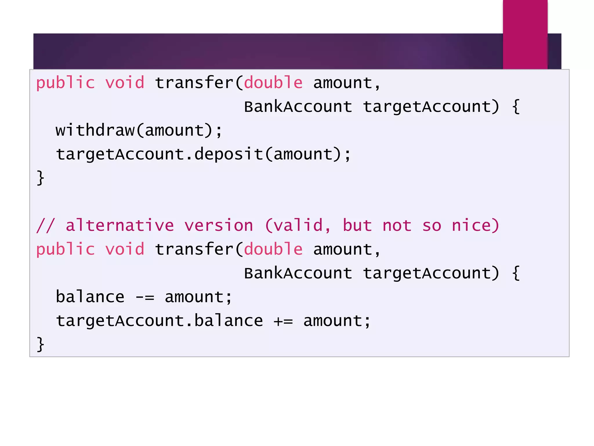 Encapsulation - example public void transfer(double amount, BankAccount targetAccount) { withdraw(amount); targetAccount.deposit(amount); } // alternative version (valid, but not so nice) public void transfer(double amount, BankAccount targetAccount) { balance -= amount; targetAccount.balance += amount; } 