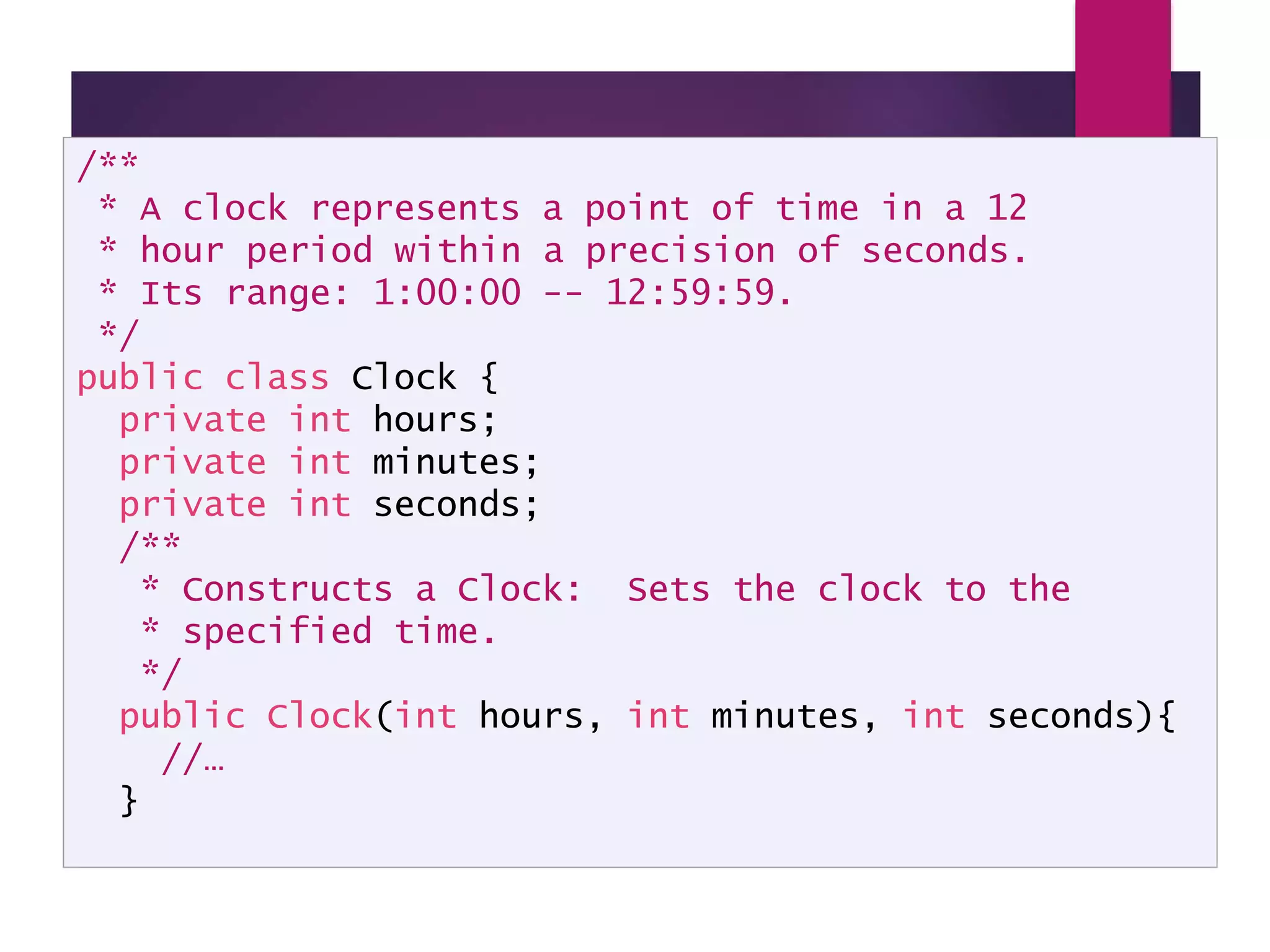Clock API Documentation /** * A clock represents a point of time in a 12 * hour period within a precision of seconds. * Its range: 1:00:00 -- 12:59:59. */ public class Clock { private int hours; private int minutes; private int seconds; /** * Constructs a Clock: Sets the clock to the * specified time. */ public Clock(int hours, int minutes, int seconds){ //… } 