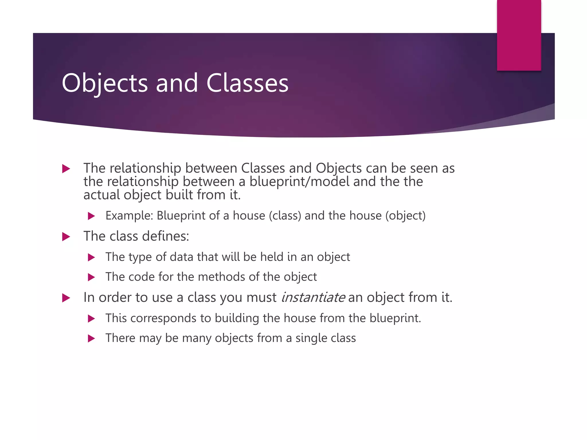 Objects and Classes  The relationship between Classes and Objects can be seen as the relationship between a blueprint/model and the the actual object built from it.  Example: Blueprint of a house (class) and the house (object)  The class defines:  The type of data that will be held in an object  The code for the methods of the object  In order to use a class you must instantiate an object from it.  This corresponds to building the house from the blueprint.  There may be many objects from a single class 