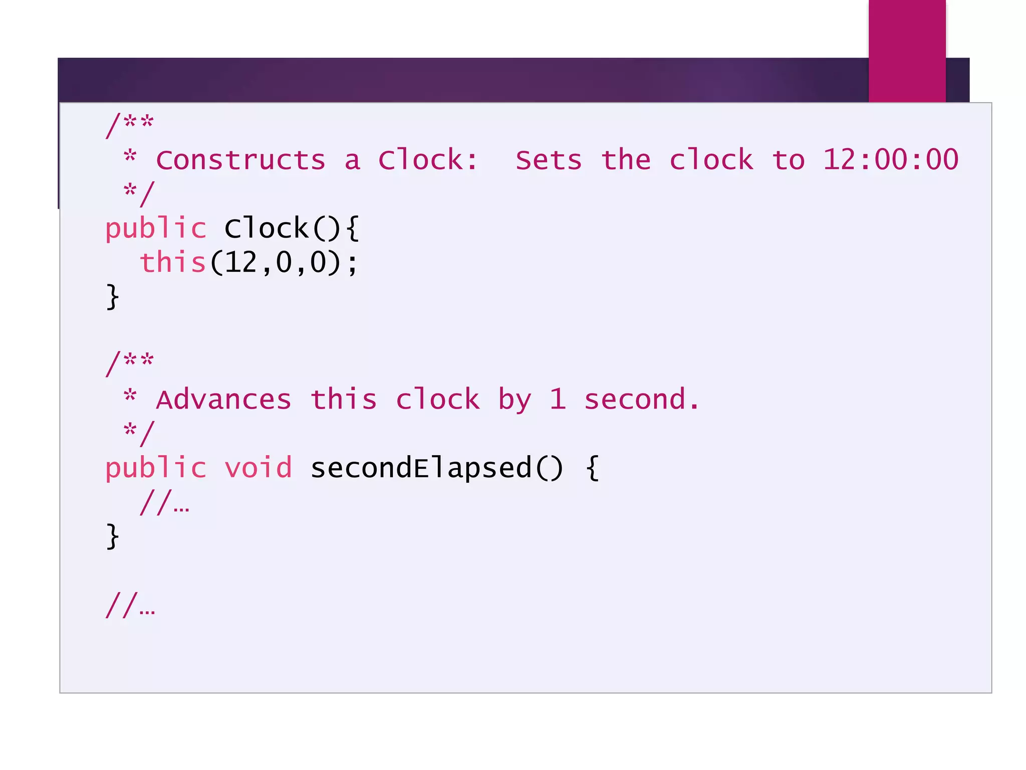 Clock API Documentation – cont. /** * Constructs a Clock: Sets the clock to 12:00:00 */ public Clock(){ this(12,0,0); } /** * Advances this clock by 1 second. */ public void secondElapsed() { //… } //… 