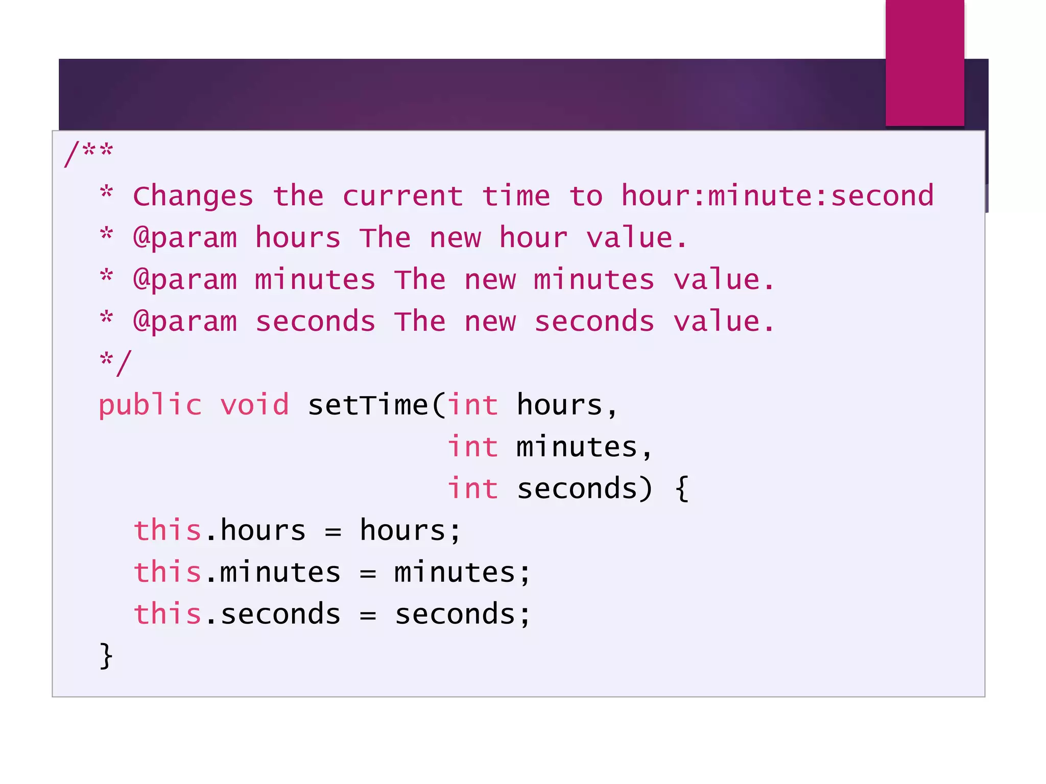 @param tag /** * Changes the current time to hour:minute:second * @param hours The new hour value. * @param minutes The new minutes value. * @param seconds The new seconds value. */ public void setTime(int hours, int minutes, int seconds) { this.hours = hours; this.minutes = minutes; this.seconds = seconds; } 