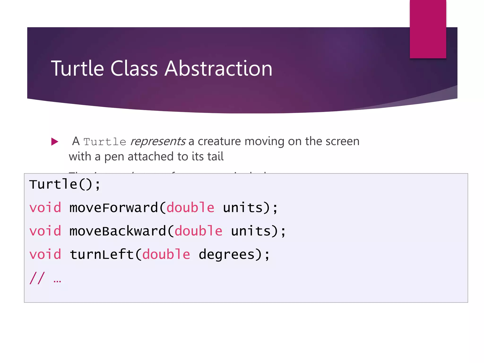 Turtle Class Abstraction  A Turtle represents a creature moving on the screen with a pen attached to its tail  The internal state of a Turtle includes:  Location on screen; direction of movement; tail up/down  The interface of a Turtle is: Turtle(); void moveForward(double units); void moveBackward(double units); void turnLeft(double degrees); // … 