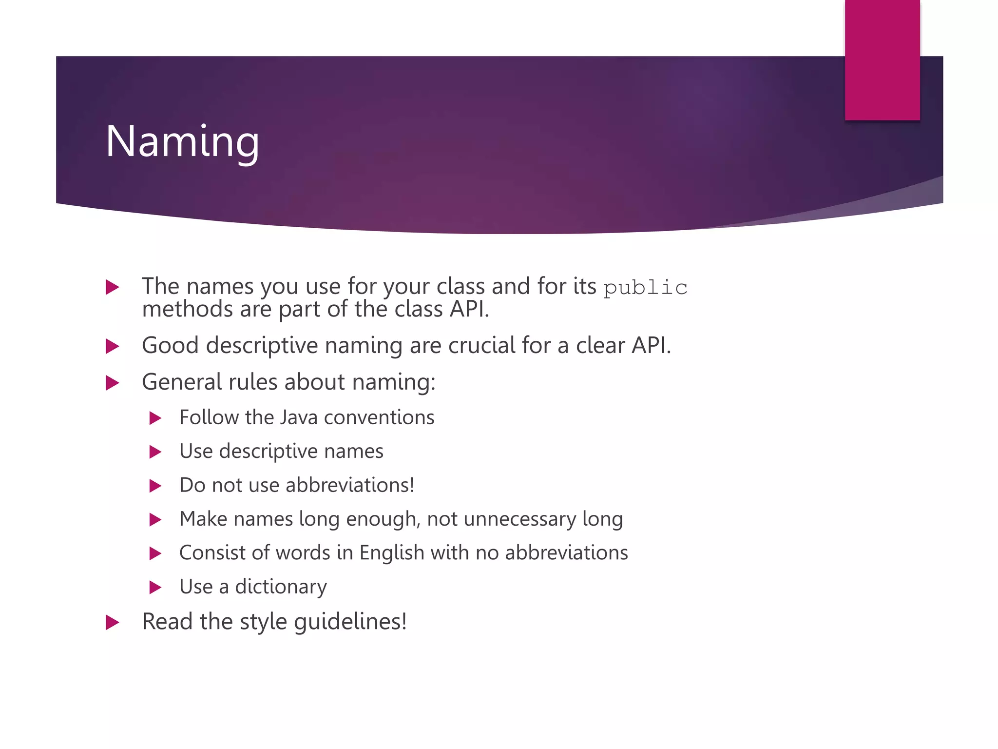 Naming  The names you use for your class and for its public methods are part of the class API.  Good descriptive naming are crucial for a clear API.  General rules about naming:  Follow the Java conventions  Use descriptive names  Do not use abbreviations!  Make names long enough, not unnecessary long  Consist of words in English with no abbreviations  Use a dictionary  Read the style guidelines! 