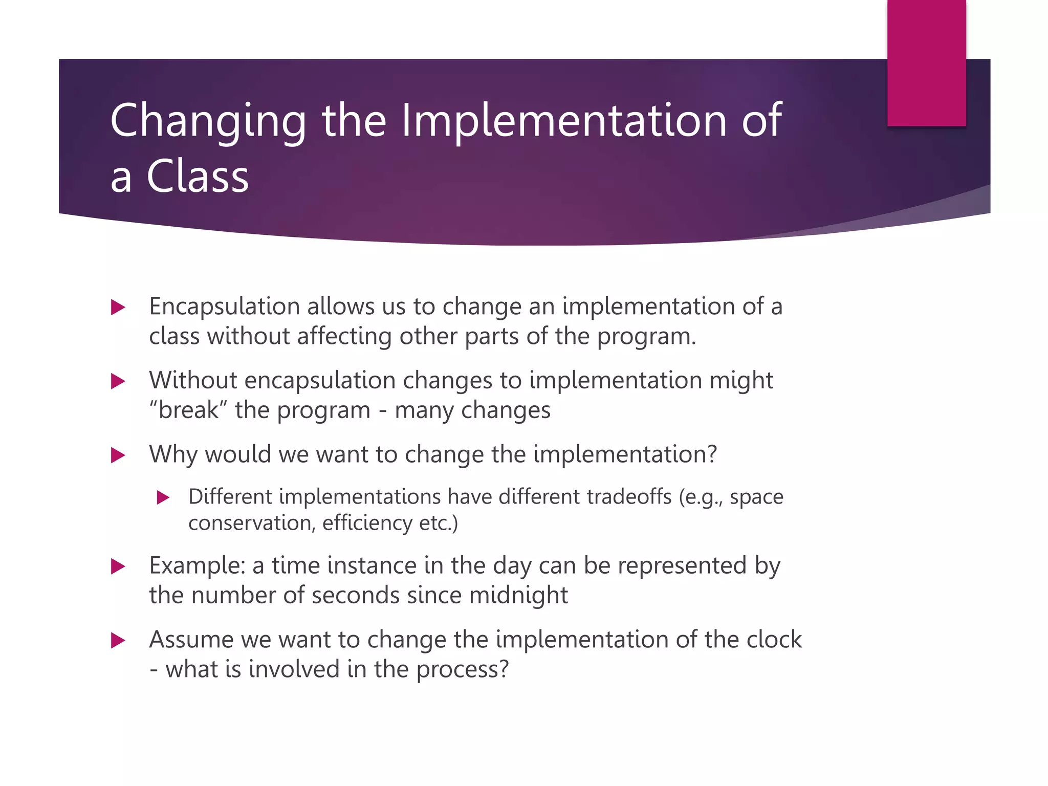 Changing the Implementation of a Class  Encapsulation allows us to change an implementation of a class without affecting other parts of the program.  Without encapsulation changes to implementation might “break” the program - many changes  Why would we want to change the implementation?  Different implementations have different tradeoffs (e.g., space conservation, efficiency etc.)  Example: a time instance in the day can be represented by the number of seconds since midnight  Assume we want to change the implementation of the clock - what is involved in the process? 
