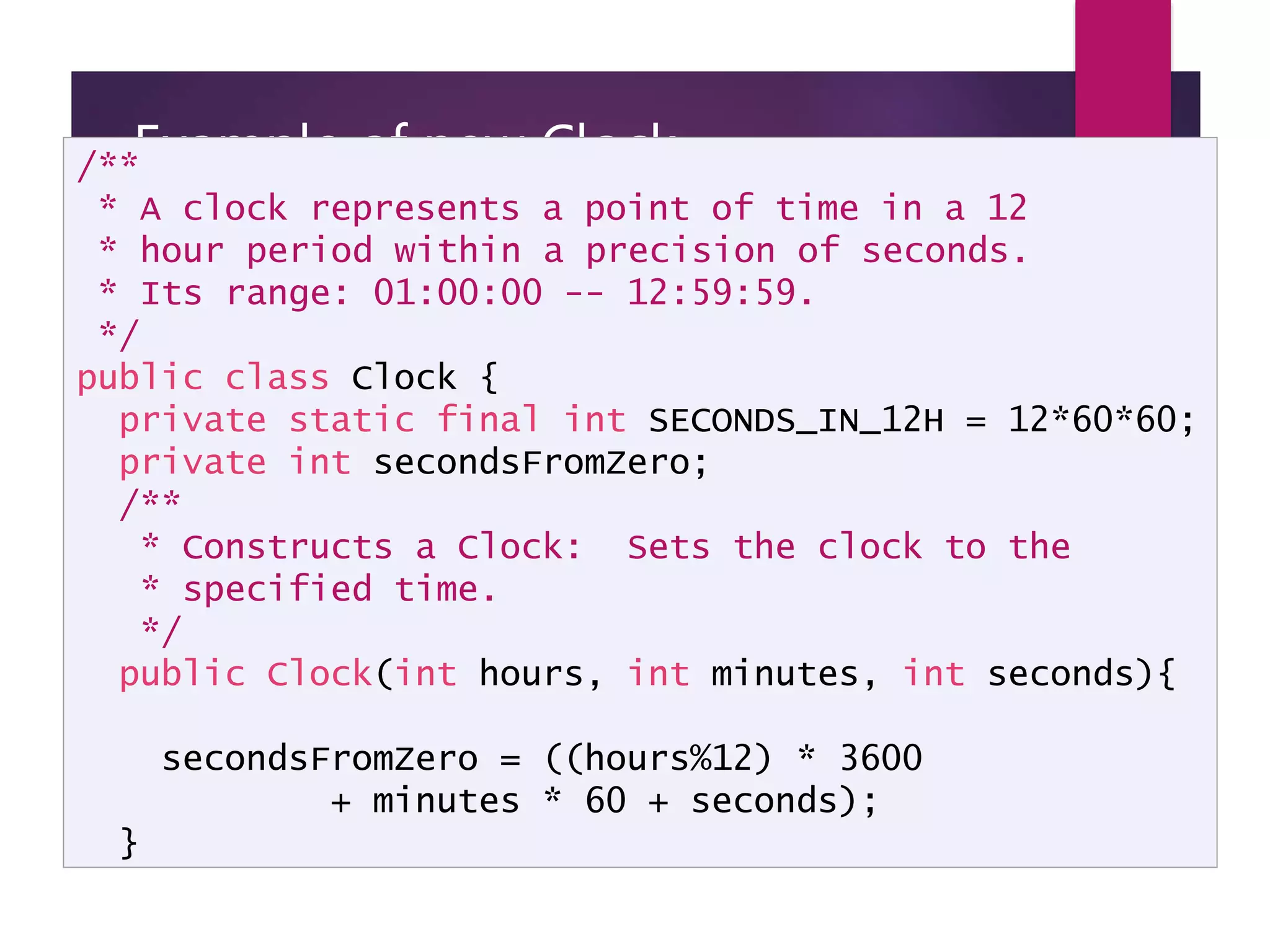 Example of new Clock implementation - page 1 /** * A clock represents a point of time in a 12 * hour period within a precision of seconds. * Its range: 01:00:00 -- 12:59:59. */ public class Clock { private static final int SECONDS_IN_12H = 12*60*60; private int secondsFromZero; /** * Constructs a Clock: Sets the clock to the * specified time. */ public Clock(int hours, int minutes, int seconds){ secondsFromZero = ((hours%12) * 3600 + minutes * 60 + seconds); } 