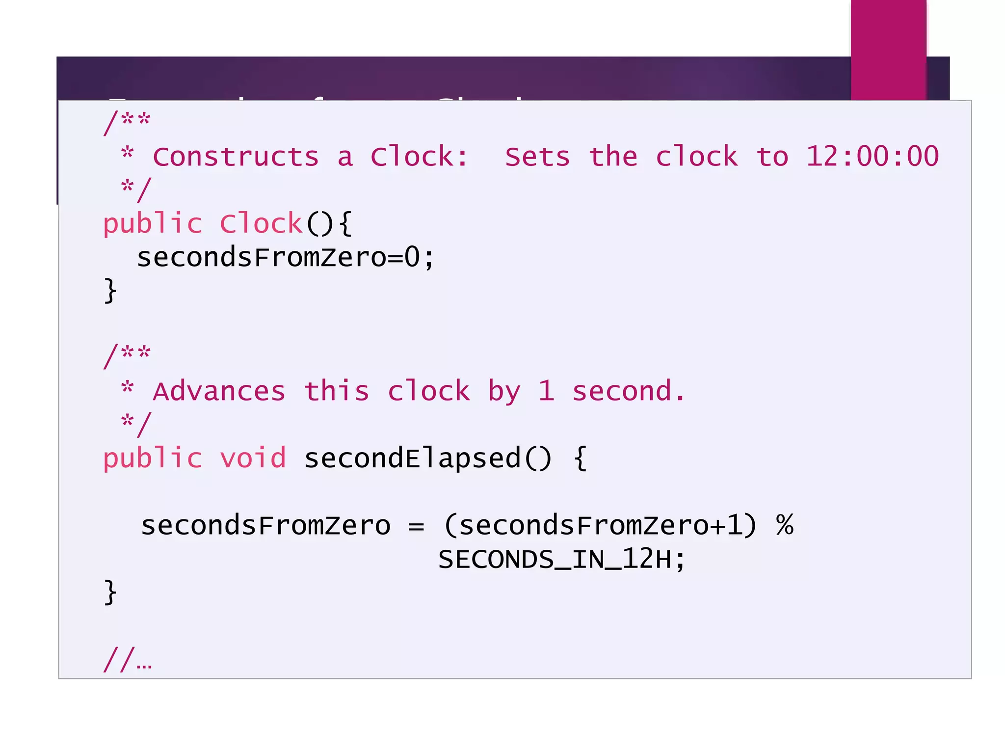 Example of new Clock implementation - page 2 /** * Constructs a Clock: Sets the clock to 12:00:00 */ public Clock(){ secondsFromZero=0; } /** * Advances this clock by 1 second. */ public void secondElapsed() { secondsFromZero = (secondsFromZero+1) % SECONDS_IN_12H; } //… 