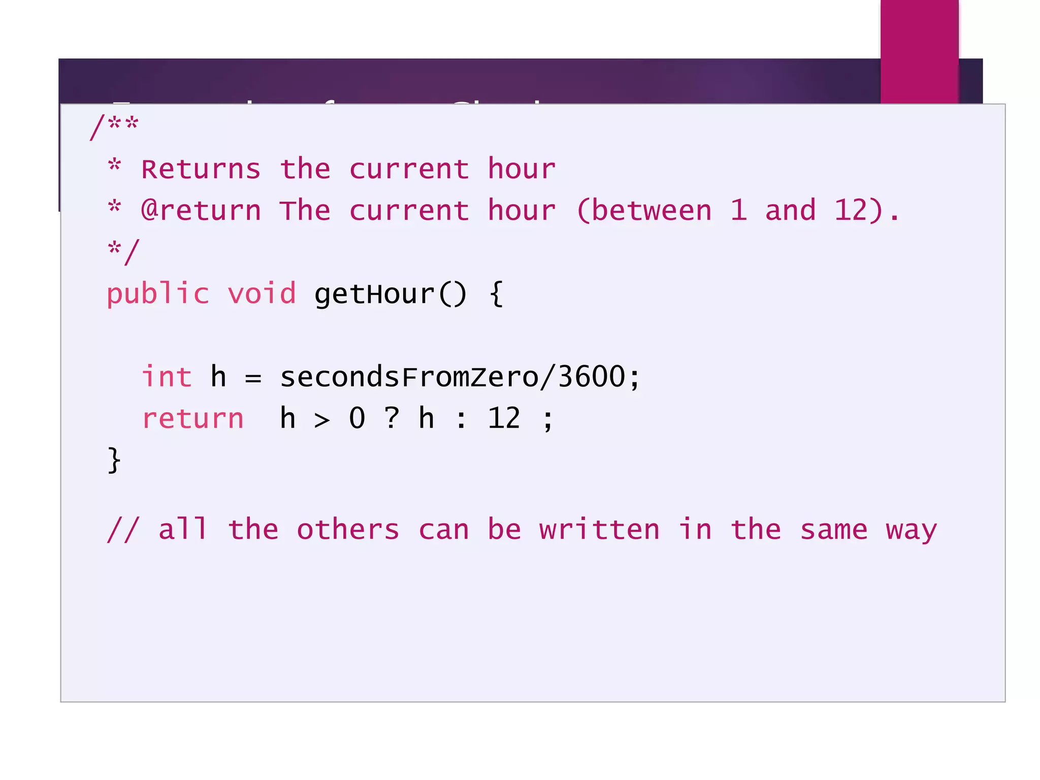 Example of new Clock implementation - page 3 /** * Returns the current hour * @return The current hour (between 1 and 12). */ public void getHour() { int h = secondsFromZero/3600; return h > 0 ? h : 12 ; } // all the others can be written in the same way 
